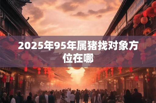 2025年95年属猪找对象方位在哪