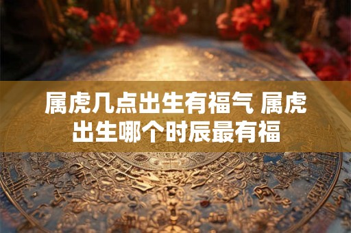 属虎几点出生有福气 属虎出生哪个时辰最有福