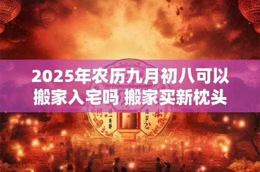 2025年农历九月初八可以搬家入宅吗 搬家买新枕头的意义