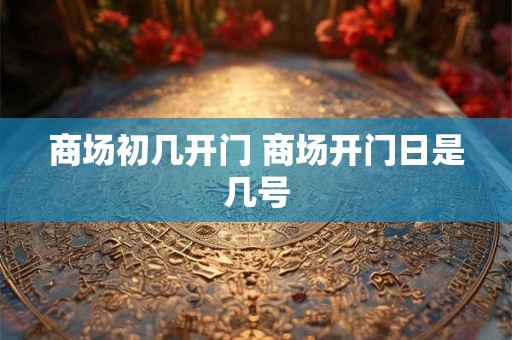 商场初几开门 商场开门日是几号