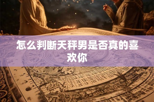 怎么判断天秤男是否真的喜欢你