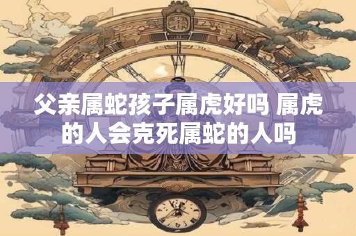 父亲属蛇孩子属虎好吗 属虎的人会克死属蛇的人吗