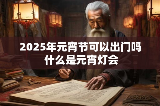2025年元宵节可以出门吗 什么是元宵灯会