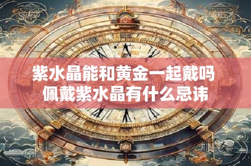 紫水晶能和黄金一起戴吗 佩戴紫水晶有什么忌讳