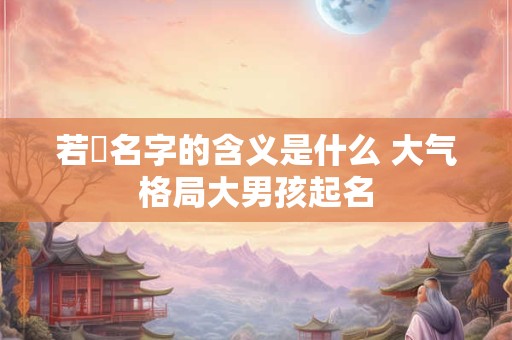 若箖名字的含义是什么 大气格局大男孩起名