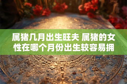 属猪几月出生旺夫 属猪的女性在哪个月份出生较容易拥有好丈夫