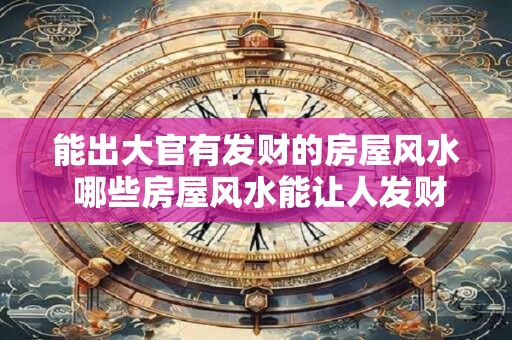 能出大官有发财的房屋风水 哪些房屋风水能让人发财升官