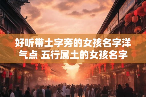 好听带土字旁的女孩名字洋气点 五行属土的女孩名字大全
