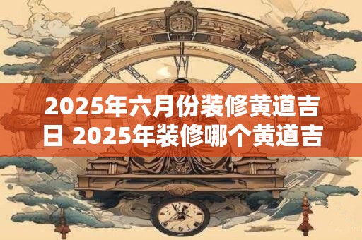 2025年六月份装修黄道吉日 2025年装修哪个黄道吉日最适合 2025年六月份装修黄道吉日 2025年装修哪个黄道吉日最适合