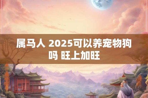 详细阅读:属马人 2025可以养宠物狗吗 旺上加旺 属马人 2025可以养宠物狗吗 旺上加旺