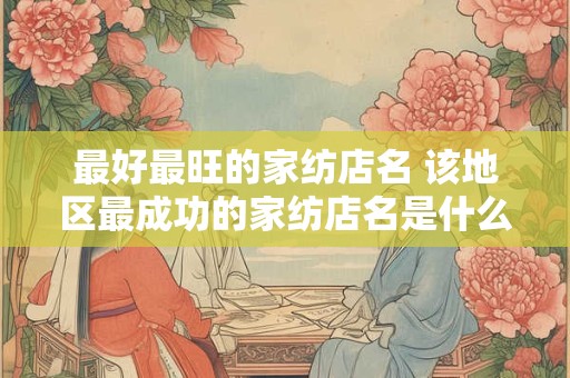 详细阅读:最好最旺的家纺店名 该地区最成功的家纺店名是什么 最好最旺的家纺店名 该地区最成功的家纺店名是什么