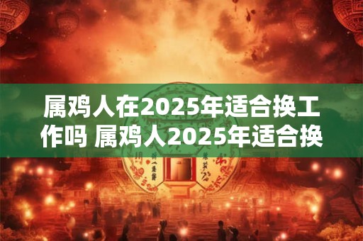 属鸡人在2025年适合换工作吗 属鸡人2025年适合换工作吗
