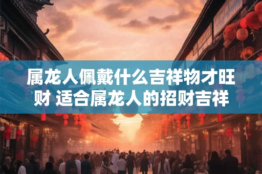 属龙人佩戴什么吉祥物才旺财 适合属龙人的招财吉祥物