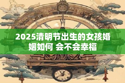 2025清明节出生的女孩婚姻如何 会不会幸福