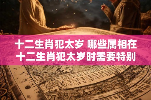 十二生肖犯太岁 哪些属相在十二生肖犯太岁时需要特别注意