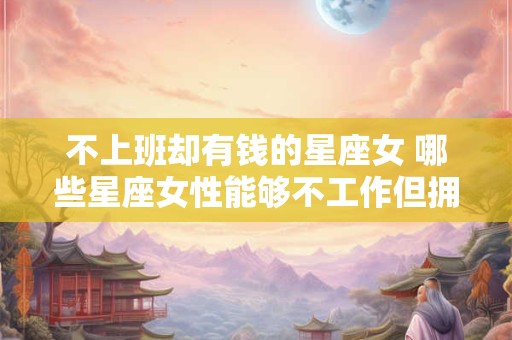 不上班却有钱的星座女 哪些星座女性能够不工作但拥有财富