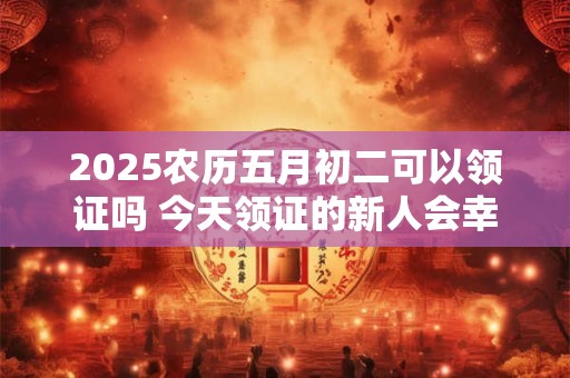 2025农历五月初二可以领证吗 今天领证的新人会幸福吗