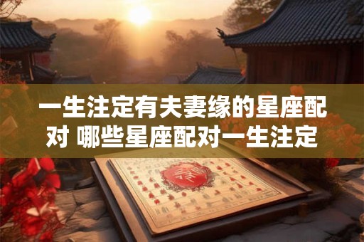 一生注定有夫妻缘的星座配对 哪些星座配对一生注定有夫妻缘