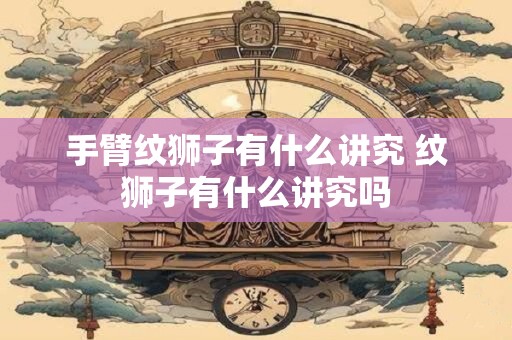 手臂纹狮子有什么讲究 纹狮子有什么讲究吗