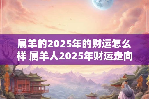 属羊的2025年的财运怎么样 属羊人2025年财运走向