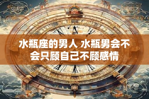 水瓶座的男人 水瓶男会不会只顾自己不顾感情