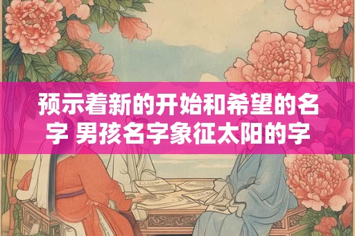 预示着新的开始和希望的名字 男孩名字象征太阳的字