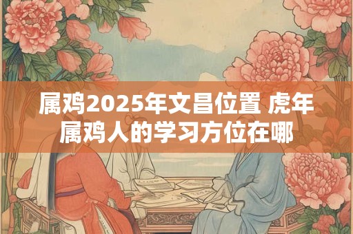 属鸡2025年文昌位置 虎年属鸡人的学习方位在哪