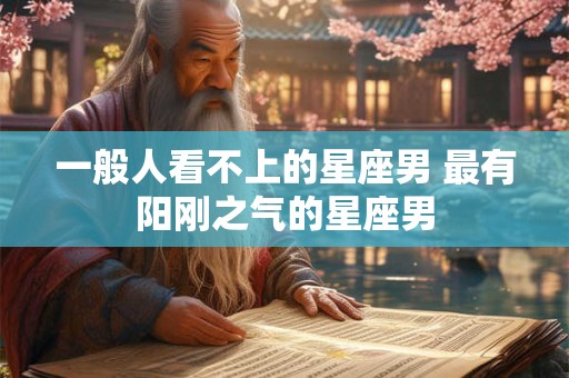一般人看不上的星座男 最有阳刚之气的星座男