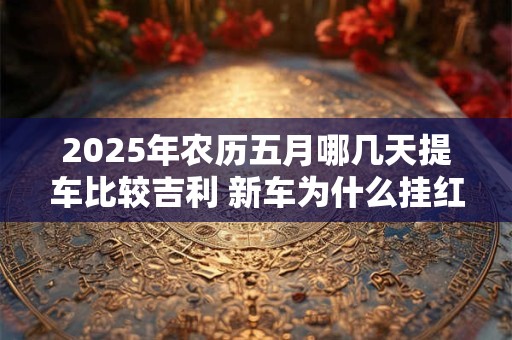 2025年农历五月哪几天提车比较吉利 新车为什么挂红布
