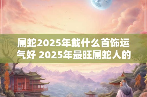 属蛇2025年戴什么首饰运气好 2025年最旺属蛇人的吉祥物