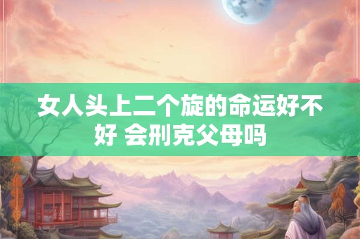 女人头上二个旋的命运好不好 会刑克父母吗