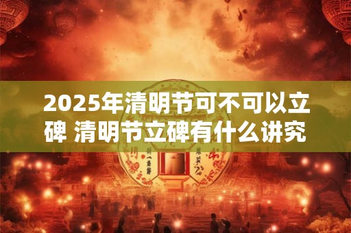 2025年清明节可不可以立碑 清明节立碑有什么讲究