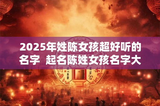 2025年姓陈女孩超好听的名字  起名陈姓女孩名字大全
