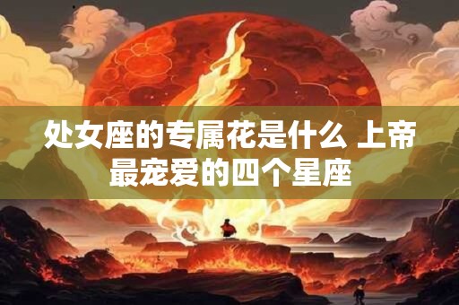 处女座的专属花是什么 上帝最宠爱的四个星座