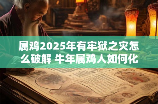属鸡2025年有牢狱之灾怎么破解 牛年属鸡人如何化解灾难 属鸡2025年有牢狱之灾怎么破解 牛年属鸡人如何化解灾难