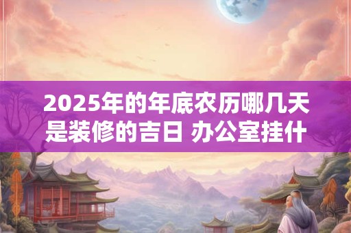 2025年的年底农历哪几天是装修的吉日 办公室挂什么画招财