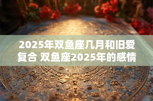 2025年双鱼座几月和旧爱复合 双鱼座2025年的感情劫难