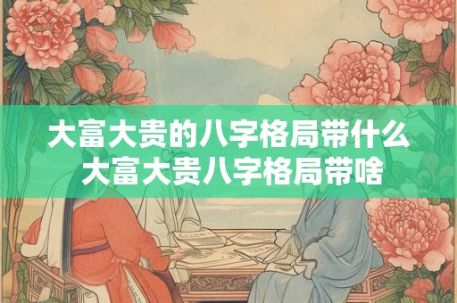 大富大贵的八字格局带什么 大富大贵八字格局带啥