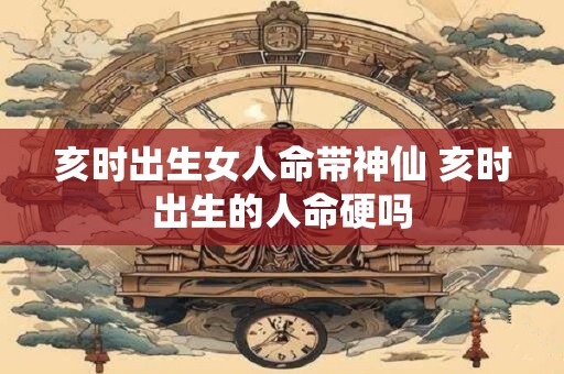 亥时出生女人命带神仙 亥时出生的人命硬吗