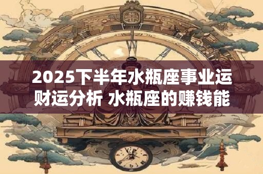 2025下半年水瓶座事业运财运分析 水瓶座的赚钱能力好吗