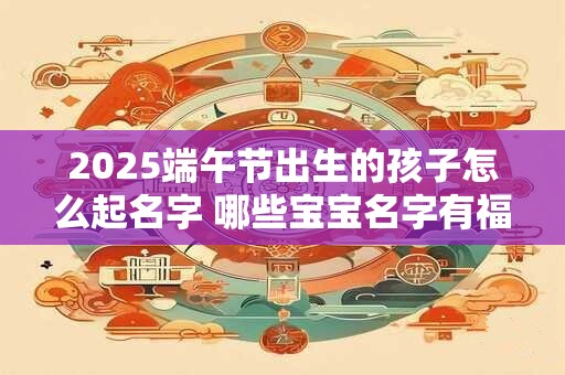2025端午节出生的孩子怎么起名字 哪些宝宝名字有福气