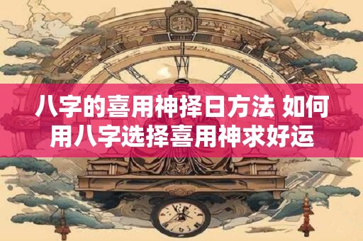 八字的喜用神择日方法 如何用八字选择喜用神求好运