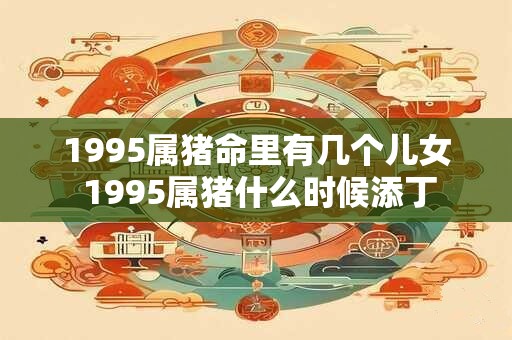 1995属猪命里有几个儿女 1995属猪什么时候添丁