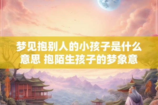 梦见抱别人的小孩子是什么意思 抱陌生孩子的梦象意味着什么