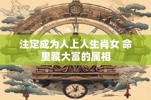 注定成为人上人生肖女 命里藏大富的属相