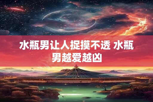 水瓶男让人捉摸不透 水瓶男越爱越凶