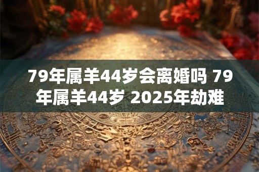 79年属羊44岁会离婚吗 79年属羊44岁 2025年劫难
