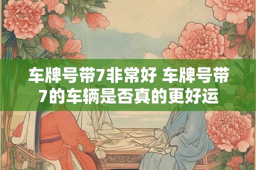 车牌号带7非常好 车牌号带7的车辆是否真的更好运