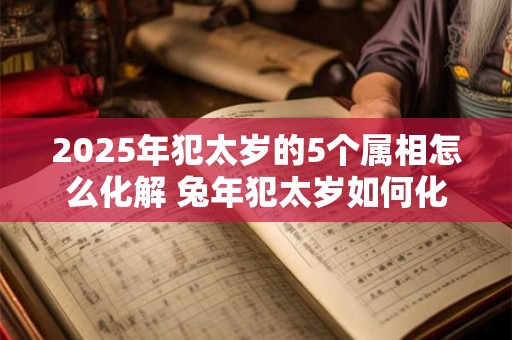 2025年犯太岁的5个属相怎么化解 兔年犯太岁如何化解
