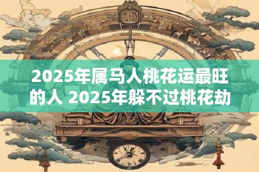 2025年属马人桃花运最旺的人 2025年躲不过桃花劫的生肖是